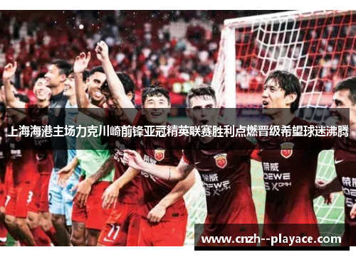 上海海港主场力克川崎前锋亚冠精英联赛胜利点燃晋级希望球迷沸腾