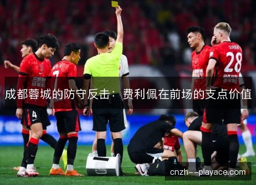 成都蓉城的防守反击：费利佩在前场的支点价值